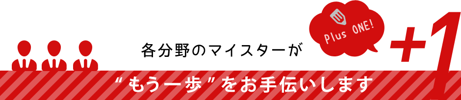 各分野のマイスターが『もう一歩』をお手伝いします